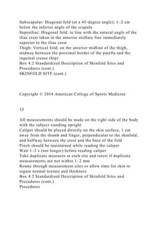 Subscapular: Diagonal fold (at a 45-degree angle); 1–2 cm
below the inferior angle of the scapula
Suprailiac: Diagonal fold; in line with the natural angle of the
iliac crest taken in the anterior axillary line immediately
superior to the iliac crest
Thigh: Vertical fold; on the anterior midline of the thigh,
midway between the proximal border of the patella and the
inguinal crease (hip)
Box 4.2 Standardized Description of Skinfold Sites and
Procedures (cont.)
SKINFOLD SITE (cont.)
Copyright © 2014 American College of Sports Medicine
33
All measurements should be made on the right side of the body
with the subject standing upright
Caliper should be placed directly on the skin surface, 1 cm
away from the thumb and finger, perpendicular to the skinfold,
and halfway between the crest and the base of the fold
Pinch should be maintained while reading the caliper
Wait 1–2 s (not longer) before reading caliper
Take duplicate measures at each site and retest if duplicate
measurements are not within 1–2 mm
Rotate through measurement sites or allow time for skin to
regain normal texture and thickness
Box 4.2 Standardized Description of Skinfold Sites and
Procedures (cont.)
Procedures
 