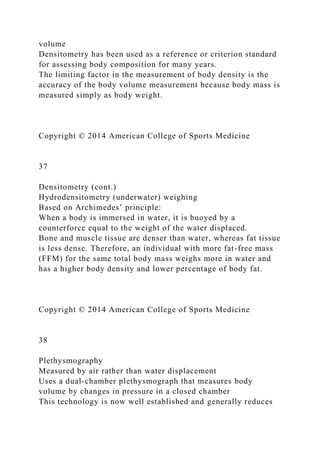volume
Densitometry has been used as a reference or criterion standard
for assessing body composition for many years.
The limiting factor in the measurement of body density is the
accuracy of the body volume measurement because body mass is
measured simply as body weight.
Copyright © 2014 American College of Sports Medicine
37
Densitometry (cont.)
Hydrodensitometry (underwater) weighing
Based on Archimedes’ principle:
When a body is immersed in water, it is buoyed by a
counterforce equal to the weight of the water displaced.
Bone and muscle tissue are denser than water, whereas fat tissue
is less dense. Therefore, an individual with more fat-free mass
(FFM) for the same total body mass weighs more in water and
has a higher body density and lower percentage of body fat.
Copyright © 2014 American College of Sports Medicine
38
Plethysmography
Measured by air rather than water displacement
Uses a dual-chamber plethysmograph that measures body
volume by changes in pressure in a closed chamber
This technology is now well established and generally reduces
 