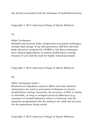 the anxiety associated with the technique of hydrodensitometry
Copyright © 2014 American College of Sports Medicine
39
Other Techniques
Reliable and accurate body composition assessment techniques
include dual-energy X-ray absorptiometry (DEXA) and total
body electrical conductivity (TOBEC), but these techniques
have limited applicability in routine health/fitness testing
because of cost and the need for highly trained personnel.
Copyright © 2014 American College of Sports Medicine
40
Other Techniques (cont.)
Bioelectrical impedance analysis (BIA) and near-infrared
interactance are used as assessment techniques in routine
health/fitness testing. Generally, the accuracy of BIA is similar
to skinfolds, as long as stringent protocol adherence (e.g.,
assurance of normal hydration status) is followed, and the
equations programmed into the analyzer are valid and accurate
for the populations being tested.
Copyright © 2014 American College of Sports Medicine
 