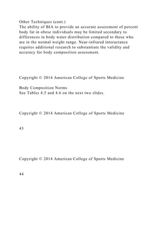 Other Techniques (cont.)
The ability of BIA to provide an accurate assessment of percent
body fat in obese individuals may be limited secondary to
differences in body water distribution compared to those who
are in the normal weight range. Near-infrared interactance
requires additional research to substantiate the validity and
accuracy for body composition assessment.
Copyright © 2014 American College of Sports Medicine
Body Composition Norms
See Tables 4.5 and 4.6 on the next two slides.
Copyright © 2014 American College of Sports Medicine
43
Copyright © 2014 American College of Sports Medicine
44
 