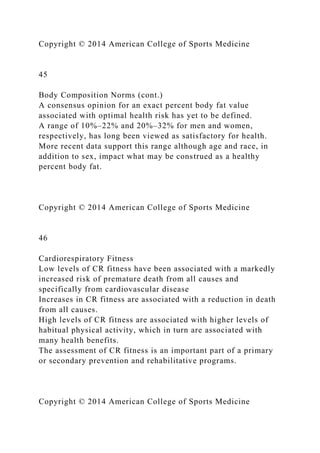 Copyright © 2014 American College of Sports Medicine
45
Body Composition Norms (cont.)
A consensus opinion for an exact percent body fat value
associated with optimal health risk has yet to be defined.
A range of 10%–22% and 20%–32% for men and women,
respectively, has long been viewed as satisfactory for health.
More recent data support this range although age and race, in
addition to sex, impact what may be construed as a healthy
percent body fat.
Copyright © 2014 American College of Sports Medicine
46
Cardiorespiratory Fitness
Low levels of CR fitness have been associated with a markedly
increased risk of premature death from all causes and
specifically from cardiovascular disease
Increases in CR fitness are associated with a reduction in death
from all causes.
High levels of CR fitness are associated with higher levels of
habitual physical activity, which in turn are associated with
many health benefits.
The assessment of CR fitness is an important part of a primary
or secondary prevention and rehabilitative programs.
Copyright © 2014 American College of Sports Medicine
 