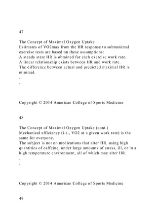 47
The Concept of Maximal Oxygen Uptake
Estimates of VO2max from the HR response to submaximal
exercise tests are based on these assumptions:
A steady state HR is obtained for each exercise work rate.
A linear relationship exists between HR and work rate.
The difference between actual and predicted maximal HR is
minimal.
.
.
Copyright © 2014 American College of Sports Medicine
48
The Concept of Maximal Oxygen Uptake (cont.)
Mechanical efficiency (i.e., VO2 at a given work rate) is the
same for everyone.
The subject is not on medications that alter HR, using high
quantities of caffeine, under large amounts of stress, ill, or in a
high temperature environment, all of which may alter HR.
.
.
Copyright © 2014 American College of Sports Medicine
49
 