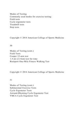 Modes of Testing
Commonly used modes for exercise testing:
Field tests
Cycle ergometer tests
Treadmill tests
Step tests
Copyright © 2014 American College of Sports Medicine
50
Modes of Testing (cont.)
Field Tests
Cooper 12-min test
1.5-mi (2.4 km) test for time
Rockport One-Mile Fitness Walking Test
Copyright © 2014 American College of Sports Medicine
51
Modes of Testing (cont.)
Submaximal Exercise Tests
Cycle Ergometer Tests
Astrand-Rhyming Cycle Ergometer Test
YMCA Cycle Ergometer Test
 