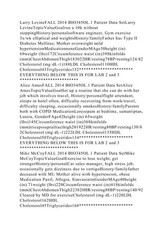 Larry LevineFALL 2014 BIO345OL.1 Patient Data SetLarry
LevineTopicValueGoalrun a 10k without
stoppingHistory/personalsoftware engineer, Gym exercise
3x/wk elliptical and weightsHistory/familyFather has Type II
Diabetes Mellitus; Mother overweight mild
hypertensionMedicationnoneGenderMAge30height (in)
69weight (lbs)172Circumference waist (in)39Skinfolds
(mm)ChestAbdomenThigh183022HR/resting78BP/resting124/82
Cholesterol (mg·dL-1)188LDL Cholesterol110HDL
Cholesterol43Triglycerides152***********************
EVERYTHING BELOW THIS IS FOR LAB 2 and 3
*************************
Alice AmesFALL 2014 BIO345OL.1 Patient Data SetAlice
AmesTopicValueGoalSet up a routine that she can do with her
job which involves travel, History/personalflight attendant,
sleeps in hotel often, difficulty recovering from work/travel,
difficulty sleeping, occasionally smokesHistory/familyParents
both with COPD MedicationLorezepam at bedtime, sumatriptan,
Lutera, GenderFAge42height (in) 65weight
(lbs)145Circumference waist (in)36Skinfolds
(mm)tricepssuprailiacthigh201922HR/resting80BP/resting130/8
2Cholesterol (mg·dL-1)222LDL Cholesterol135HDL
Cholesterol50Triglycerides134***********************
EVERYTHING BELOW THIS IS FOR LAB 2 and 3
*************************
Mike McCoyFALL 2014 BIO345OL.1 Patient Data SetMike
McCoyTopicValueGoalExercise to lose weight, get
strongerHistory/personalCar sales manager, high stress job,
occasionally gets dizziness due to vertigoHistory/familyfather
deceased with MI; Mother alive with hypertension, obese
Medication Paxil, Allegra, SimvastatinGenderMAge40height
(in) 71weight (lbs)220Circumference waist (in)41Skinfolds
(mm)ChestAbdomenThigh223820HR/resting88BP/resting140/92
Cleared by MD for exerciseCholesterol (mg·dL-1)220LDL
Cholesterol162HDL
Cholesterol45Triglycerides168***********************
 