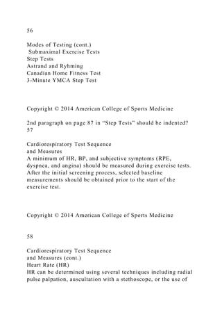 56
Modes of Testing (cont.)
Submaximal Exercise Tests
Step Tests
Astrand and Ryhming
Canadian Home Fitness Test
3-Minute YMCA Step Test
Copyright © 2014 American College of Sports Medicine
2nd paragraph on page 87 in “Step Tests” should be indented?
57
Cardiorespiratory Test Sequence
and Measures
A minimum of HR, BP, and subjective symptoms (RPE,
dyspnea, and angina) should be measured during exercise tests.
After the initial screening process, selected baseline
measurements should be obtained prior to the start of the
exercise test.
Copyright © 2014 American College of Sports Medicine
58
Cardiorespiratory Test Sequence
and Measures (cont.)
Heart Rate (HR)
HR can be determined using several techniques including radial
pulse palpation, auscultation with a stethoscope, or the use of
 