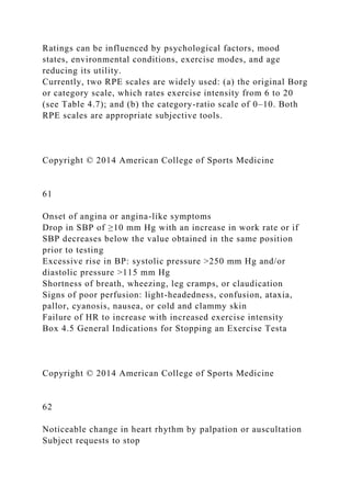 Ratings can be influenced by psychological factors, mood
states, environmental conditions, exercise modes, and age
reducing its utility.
Currently, two RPE scales are widely used: (a) the original Borg
or category scale, which rates exercise intensity from 6 to 20
(see Table 4.7); and (b) the category-ratio scale of 0–10. Both
RPE scales are appropriate subjective tools.
Copyright © 2014 American College of Sports Medicine
61
Onset of angina or angina-like symptoms
Drop in SBP of ≥10 mm Hg with an increase in work rate or if
SBP decreases below the value obtained in the same position
prior to testing
Excessive rise in BP: systolic pressure >250 mm Hg and/or
diastolic pressure >115 mm Hg
Shortness of breath, wheezing, leg cramps, or claudication
Signs of poor perfusion: light-headedness, confusion, ataxia,
pallor, cyanosis, nausea, or cold and clammy skin
Failure of HR to increase with increased exercise intensity
Box 4.5 General Indications for Stopping an Exercise Testa
Copyright © 2014 American College of Sports Medicine
62
Noticeable change in heart rhythm by palpation or auscultation
Subject requests to stop
 