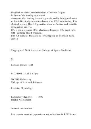 Physical or verbal manifestations of severe fatigue
Failure of the testing equipment
aAssumes that testing is nondiagnostic and is being performed
without direct physician involvement or ECG monitoring. For
clinical testing, Box 5.2 provides more definitive and specific
termination criteria.
BP, blood pressure; ECG, electrocardiogram; HR, heart rate;
SBP, systolic blood pressure.
Box 4.5 General Indications for Stopping an Exercise Testa
(cont.)
Copyright © 2014 American College of Sports Medicine
63
LabAssignment1.pdf
BIO345OL.1 Lab 1 Cigna
MCPHS University
College of Arts and Sciences
Exercise Physiology
Laboratory Report 1: 25%
Health Assessment
Overall Instructions
Lab reports must be typewritten and submitted in PDF format.
 
