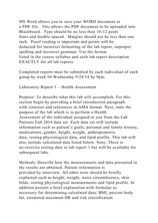MS Word allows you to save your WORD document as
a PDF file. This allows the PDF document to be uploaded into
Blackboard. Type should be no less than 10-12 point
fonts and double-spaced. Margins should not be less than one
inch. Proof reading is important and points will be
deducted for incorrect formatting of the lab report, improper
spelling and incorrect grammar. Use the format
listed in the course syllabus and each lab report description
EXACTLY for all lab reports.
Completed reports must be submitted by each individual of each
group by week #4 Wednesday 9/24/14 by 9pm.
Laboratory Report 1 – Health Assessment
Purpose: To describe what this lab will accomplish. For this
section begin by providing a brief introduction paragraph
with citations and references in AMA format. Next, state the
purpose of the lab which is to perform a Health
Assessment of the individual assigned to you from the Lab
Patients Fall 2014 data set. Each data set will include
information such as patient’s goals, personal and family history,
medications, gender, height, weight, anthropometric
data, resting physiological data, and lipid profile. This lab will
also include calculated data listed below. Note: There is
no exercise testing data in lab report 1 but will be available for
subsequent labs.
Methods: Describe how the measurements and data presented in
the results are obtained. Patient information is
provided by interview. All other tests should be briefly
explained such as height, weight, waist circumference, skin
folds, resting physiological measurements and lipid profile. In
addition present a brief explanation with formulas as
necessary for determining calculated data: BMI, percent body
fat, estimated maximum HR and risk classification
 