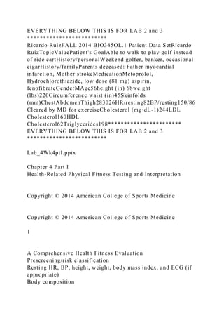 EVERYTHING BELOW THIS IS FOR LAB 2 and 3
*************************
Ricardo RuizFALL 2014 BIO345OL.1 Patient Data SetRicardo
RuizTopicValuePatient's GoalAble to walk to play golf instead
of ride cartHistory/personalWeekend golfer, banker, occasional
cigarHistory/familyParents deceased: Father myocardial
infarction, Mother strokeMedicationMetoprolol,
Hydrochlorothiazide, low dose (81 mg) aspirin,
fenofibrateGenderMAge56height (in) 68weight
(lbs)220Circumference waist (in)45Skinfolds
(mm)ChestAbdomenThigh283026HR/resting82BP/resting150/86
Cleared by MD for exerciseCholesterol (mg·dL-1)244LDL
Cholesterol160HDL
Cholesterol62Triglycerides198***********************
EVERYTHING BELOW THIS IS FOR LAB 2 and 3
*************************
Lab_4Wk4ptI.pptx
Chapter 4 Part I
Health-Related Physical Fitness Testing and Interpretation
Copyright © 2014 American College of Sports Medicine
Copyright © 2014 American College of Sports Medicine
1
A Comprehensive Health Fitness Evaluation
Prescreening/risk classification
Resting HR, BP, height, weight, body mass index, and ECG (if
appropriate)
Body composition
 