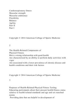 Cardiorespiratory fitness
Muscular strength
Muscular endurance
Flexibility
Balance
Agility
Part II
Part I
Copyright © 2014 American College of Sports Medicine
2
The Health-Related Components of
Physical Fitness
Have a strong relationship with good health
Are characterized by an ability to perform daily activities with
vigor
Are associated with a lower prevalence of chronic disease and
health conditions and their risk factors
Copyright © 2014 American College of Sports Medicine
3
Purposes of Health-Related Physical Fitness Testing
Educating participants about their present health/fitness status
relative to health-related standards and age and sex matched
norms
Providing data that are helpful in development of
 
