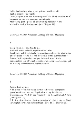 individualized exercise prescriptions to address all
health/fitness components
Collecting baseline and follow-up data that allow evaluation of
progress by exercise program participants
Motivating participants by establishing reasonable and
attainable health/fitness goals (see Chapter 11)
Copyright © 2014 American College of Sports Medicine
4
Basic Principles and Guidelines
An ideal health-related physical fitness test
Is reliable, valid, relatively inexpensive, and easy to administer
Should yield results that are indicative of the current state of
fitness, reflect positive changes in health status from
participation in a physical activity or exercise intervention, and
be directly comparable to normative data
Copyright © 2014 American College of Sports Medicine
5
Pretest Instructions
A minimal recommendation is that individuals complete a
questionnaire such as the Physical Activity Readiness
Questionnaire (PAR-Q; see Figure 2.1) or the ACSM/AHA form
(see Figure 2.2).
A listing of preliminary instructions for all clients can be found
in Chapter 3 (“Participant Instructions”). These instructions
 