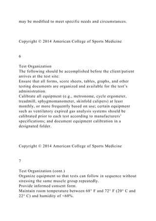 may be modified to meet specific needs and circumstances.
Copyright © 2014 American College of Sports Medicine
6
Test Organization
The following should be accomplished before the client/patient
arrives at the test site:
Ensure that all forms, score sheets, tables, graphs, and other
testing documents are organized and available for the test’s
administration.
Calibrate all equipment (e.g., metronome, cycle ergometer,
treadmill, sphygmomanometer, skinfold calipers) at least
monthly, or more frequently based on use; certain equipment
such as ventilatory expired gas analysis systems should be
calibrated prior to each test according to manufacturers’
specifications; and document equipment calibration in a
designated folder.
Copyright © 2014 American College of Sports Medicine
7
Test Organization (cont.)
Organize equipment so that tests can follow in sequence without
stressing the same muscle group repeatedly.
Provide informed consent form.
Maintain room temperature between 68° F and 72° F (20° C and
22° C) and humidity of <60%.
 