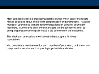 Most companies have a process/roundtable during which senior managers
makes decisions about end of year compensation and promotions. As a line
manager, your role is to make recommendations on behalf of your team
members. At the same time, other managers will be doing the same, so
being prepared/convincing can make a big difference in the outcomes.
This deck can be used as a worksheet to help prepare for those
roundtables.
You complete a talent review for each member of your team, rank them, and
compose dossiers for each of your high potential candidates.
 