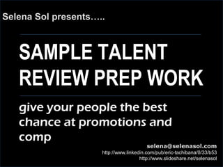 SAMPLE TALENT
REVIEW PREP WORK
Selena Sol presents…..
selena@selenasol.com
http://www.linkedin.com/pub/eric-tachibana/0/33/b53
http://www.slideshare.net/selenasol
give your people the best
chance at promotions and
comp
 