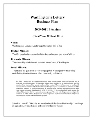Washington’s Lottery
                               Business Plan

                                   2009-2011 Biennium

                                (Fiscal Years 2010 and 2011)

Vision:
 Washington’s Lottery: Leader in public value, first in fun.

Product Mission:
 To offer imaginative games that bring fun and dreams into people’s lives.

Economic Mission:
 To responsibly maximize our revenues to the State of Washington.

Social Mission:
 To enhance the quality of life for the people of Washington by financially
 contributing to education and other community endeavors.


     67.70.40… in order that such a lottery be initiated at the earliest feasible and practicable time, and in
     order that such lottery produce the maximum amount of net revenues for the state consonant with the
     dignity of the state and the general welfare of the people…The use of electronic or mechanical
     devices or video terminals which allow for individual play against such devices or terminals shall be
     prohibited. Approval of the legislature shall be required before entering any agreement with other
     state lotteries to conduct shared games;] RCW 67.70.330… To the extent set forth in this section, the
     office of the director shall be a law enforcement agency of this state with the power to investigate for
     violations of and to enforce the provisions of this chapter and to obtain information from and provide
     information to all other law enforcement agencies.




 Submitted June 13, 2008, the information in this Business Plan is subject to change
 as legislation, policy changes and economic factors change.
 