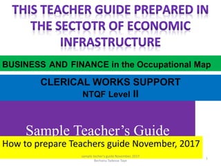 Sample Teacher’s Guide
How to prepare Teachers guide November, 2017
CLERICAL WORKS SUPPORT
NTQF Level II
BUSINESS AND FINANCE in the Occupational Map
1
sample techer's guide November, 2017
Berhanu Tadesse Taye
 