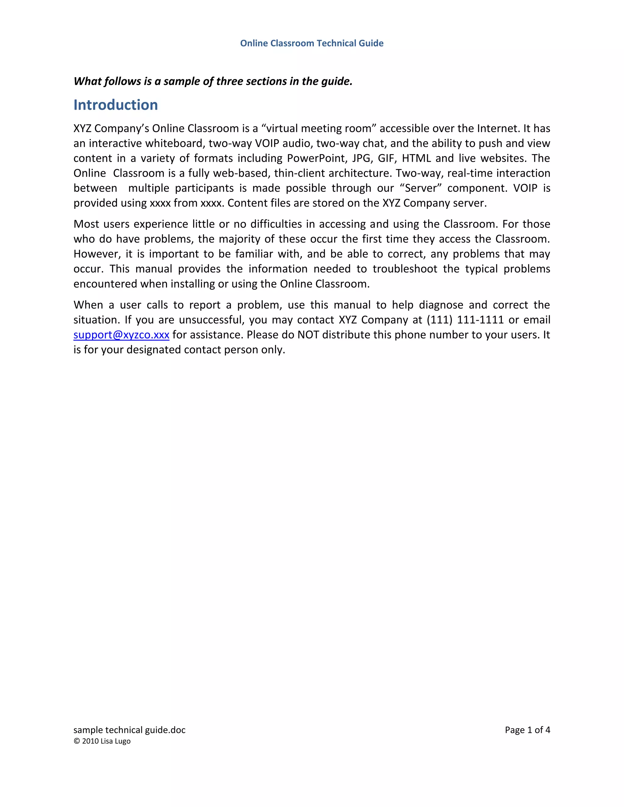 Online Classroom Technical Guide
sample technical guide.doc Page 1 of 4
© 2010 Lisa Lugo
What follows is a sample of three sections in the guide.
Introduction
XYZ Company’s Online Classroom is a “virtual meeting room” accessible over the Internet. It has
an interactive whiteboard, two-way VOIP audio, two-way chat, and the ability to push and view
content in a variety of formats including PowerPoint, JPG, GIF, HTML and live websites. The
Online Classroom is a fully web-based, thin-client architecture. Two-way, real-time interaction
between multiple participants is made possible through our “Server” component. VOIP is
provided using xxxx from xxxx. Content files are stored on the XYZ Company server.
Most users experience little or no difficulties in accessing and using the Classroom. For those
who do have problems, the majority of these occur the first time they access the Classroom.
However, it is important to be familiar with, and be able to correct, any problems that may
occur. This manual provides the information needed to troubleshoot the typical problems
encountered when installing or using the Online Classroom.
When a user calls to report a problem, use this manual to help diagnose and correct the
situation. If you are unsuccessful, you may contact XYZ Company at (111) 111-1111 or email
support@xyzco.xxx for assistance. Please do NOT distribute this phone number to your users. It
is for your designated contact person only.
 
