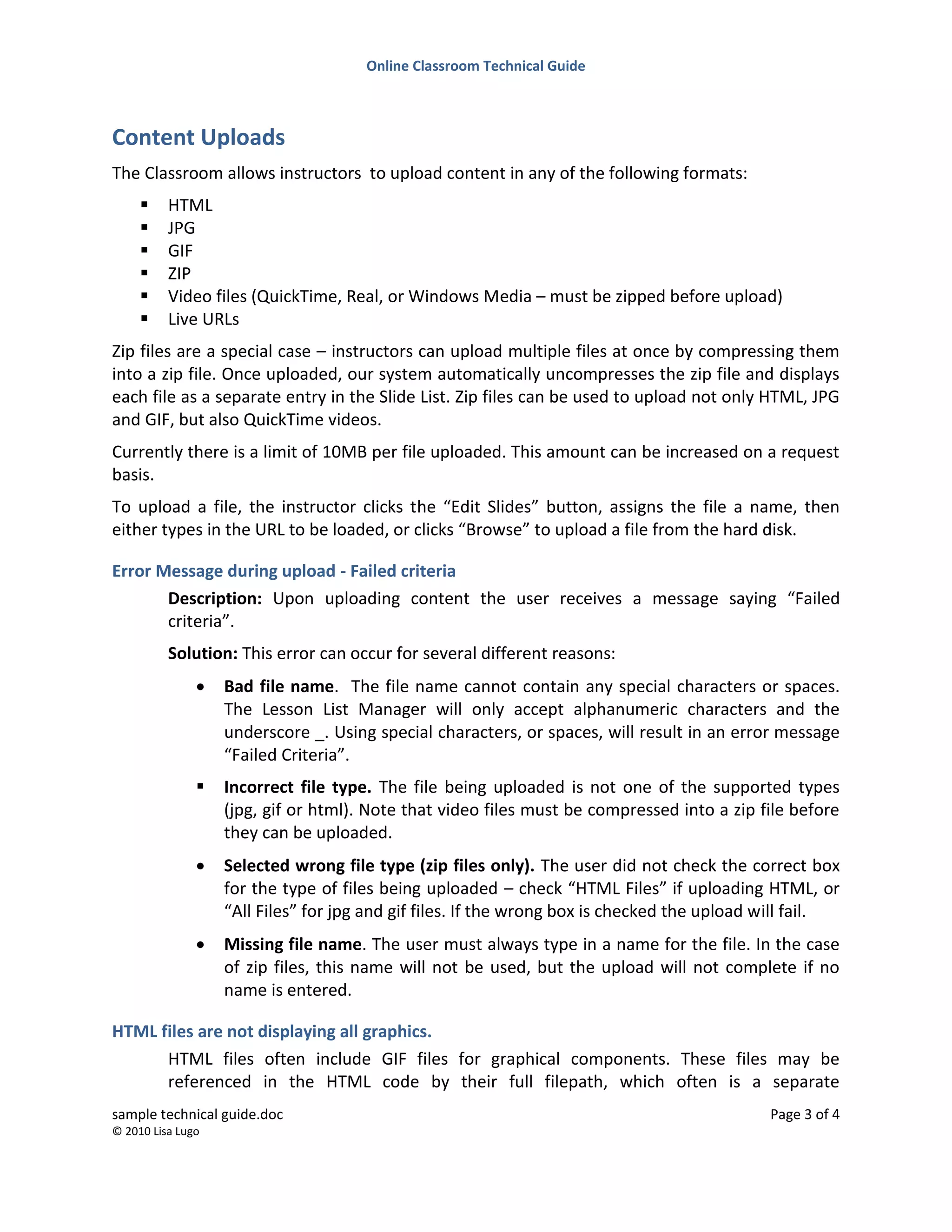Online Classroom Technical Guide
sample technical guide.doc Page 3 of 4
© 2010 Lisa Lugo
Content Uploads
The Classroom allows instructors to upload content in any of the following formats:
 HTML
 JPG
 GIF
 ZIP
 Video files (QuickTime, Real, or Windows Media – must be zipped before upload)
 Live URLs
Zip files are a special case – instructors can upload multiple files at once by compressing them
into a zip file. Once uploaded, our system automatically uncompresses the zip file and displays
each file as a separate entry in the Slide List. Zip files can be used to upload not only HTML, JPG
and GIF, but also QuickTime videos.
Currently there is a limit of 10MB per file uploaded. This amount can be increased on a request
basis.
To upload a file, the instructor clicks the “Edit Slides” button, assigns the file a name, then
either types in the URL to be loaded, or clicks “Browse” to upload a file from the hard disk.
Error Message during upload - Failed criteria
Description: Upon uploading content the user receives a message saying “Failed
criteria”.
Solution: This error can occur for several different reasons:
 Bad file name. The file name cannot contain any special characters or spaces.
The Lesson List Manager will only accept alphanumeric characters and the
underscore _. Using special characters, or spaces, will result in an error message
“Failed Criteria”.
 Incorrect file type. The file being uploaded is not one of the supported types
(jpg, gif or html). Note that video files must be compressed into a zip file before
they can be uploaded.
 Selected wrong file type (zip files only). The user did not check the correct box
for the type of files being uploaded – check “HTML Files” if uploading HTML, or
“All Files” for jpg and gif files. If the wrong box is checked the upload will fail.
 Missing file name. The user must always type in a name for the file. In the case
of zip files, this name will not be used, but the upload will not complete if no
name is entered.
HTML files are not displaying all graphics.
HTML files often include GIF files for graphical components. These files may be
referenced in the HTML code by their full filepath, which often is a separate
 