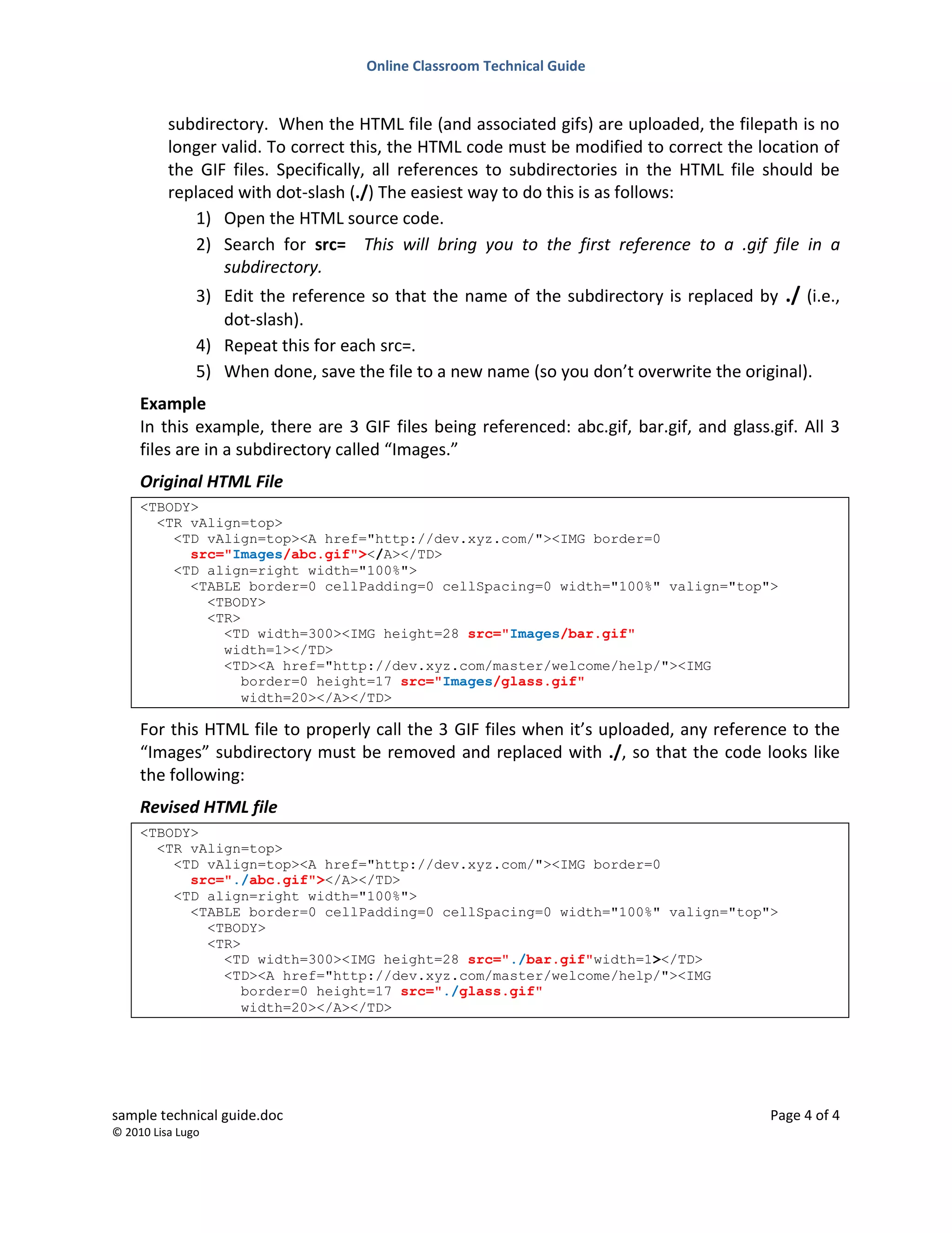 Online Classroom Technical Guide
sample technical guide.doc Page 4 of 4
© 2010 Lisa Lugo
subdirectory. When the HTML file (and associated gifs) are uploaded, the filepath is no
longer valid. To correct this, the HTML code must be modified to correct the location of
the GIF files. Specifically, all references to subdirectories in the HTML file should be
replaced with dot-slash (./) The easiest way to do this is as follows:
1) Open the HTML source code.
2) Search for src= This will bring you to the first reference to a .gif file in a
subdirectory.
3) Edit the reference so that the name of the subdirectory is replaced by ./ (i.e.,
dot-slash).
4) Repeat this for each src=.
5) When done, save the file to a new name (so you don’t overwrite the original).
Example
In this example, there are 3 GIF files being referenced: abc.gif, bar.gif, and glass.gif. All 3
files are in a subdirectory called “Images.”
Original HTML File
<TBODY>
<TR vAlign=top>
<TD vAlign=top><A href="http://dev.xyz.com/"><IMG border=0
src="Images/abc.gif"></A></TD>
<TD align=right width="100%">
<TABLE border=0 cellPadding=0 cellSpacing=0 width="100%" valign="top">
<TBODY>
<TR>
<TD width=300><IMG height=28 src="Images/bar.gif"
width=1></TD>
<TD><A href="http://dev.xyz.com/master/welcome/help/"><IMG
border=0 height=17 src="Images/glass.gif"
width=20></A></TD>
For this HTML file to properly call the 3 GIF files when it’s uploaded, any reference to the
“Images” subdirectory must be removed and replaced with ./, so that the code looks like
the following:
Revised HTML file
<TBODY>
<TR vAlign=top>
<TD vAlign=top><A href="http://dev.xyz.com/"><IMG border=0
src="./abc.gif"></A></TD>
<TD align=right width="100%">
<TABLE border=0 cellPadding=0 cellSpacing=0 width="100%" valign="top">
<TBODY>
<TR>
<TD width=300><IMG height=28 src="./bar.gif"width=1></TD>
<TD><A href="http://dev.xyz.com/master/welcome/help/"><IMG
border=0 height=17 src="./glass.gif"
width=20></A></TD>
 