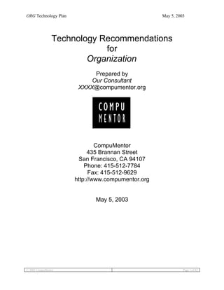 ORG Technology Plan                                May 5, 2003




                Technology Recommendations
                            for
                        Organization
                            Prepared by
                           Our Consultant
                       XXXX@compumentor.org




                              CompuMentor
                           435 Brannan Street
                        San Francisco, CA 94107
                          Phone: 415-512-7784
                            Fax: 415-512-9629
                      http://www.compumentor.org


                             May 5, 2003




© 2003 CompuMentor                                           Page 1 of 82
 