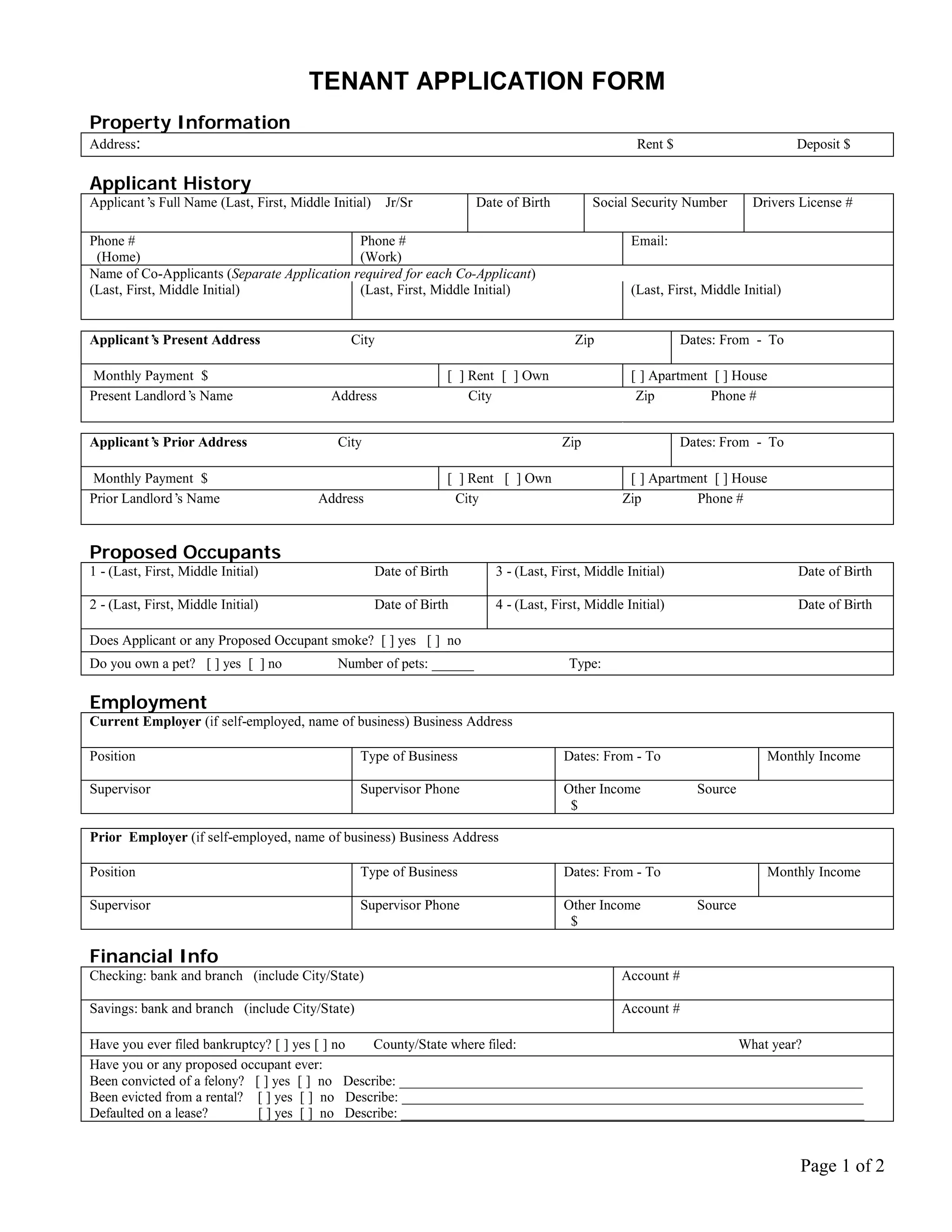 TENANT APPLICATION FORM
Property Information
Address:                                                                                           Rent $                         Deposit $

Applicant History
Applicant’ Full Name (Last, First, Middle Initial)
          s                                           Jr/Sr          Date of Birth         Social Security Number        Drivers License #

Phone #                                      Phone #                                              Email:
 (Home)                                      (Work)
Name of Co-Applicants (Separate Application required for each Co-Applicant)
(Last, First, Middle Initial)                (Last, First, Middle Initial)                        (Last, First, Middle Initial)


Applicant’ Present Address
          s                                   City                                     Zip                  Dates: From - To

Monthly Payment $                                                [ ] Rent [ ] Own                 [ ] Apartment [ ] House
Present Landlord’ Name
                 s                        Address                    City                          Zip         Phone #


Applicant’ Prior Address
          s                                 City                                     Zip                    Dates: From - To

Monthly Payment $                                                [ ] Rent [ ] Own                [ ] Apartment [ ] House
Prior Landlord’ Name
               s                        Address                   City                          Zip         Phone #


Proposed Occupants
1 - (Last, First, Middle Initial)                    Date of Birth      3 - (Last, First, Middle Initial)                         Date of Birth

2 - (Last, First, Middle Initial)                    Date of Birth      4 - (Last, First, Middle Initial)                         Date of Birth

Does Applicant or any Proposed Occupant smoke? [ ] yes [ ] no
Do you own a pet? [ ] yes [ ] no            Number of pets: ______                    Type:

Employment
Current Employer (if self-employed, name of business) Business Address

Position                                        Type of Business                     Dates: From - To                       Monthly Income

Supervisor                                      Supervisor Phone                     Other Income             Source
                                                                                      $

Prior Employer (if self-employed, name of business) Business Address

Position                                        Type of Business                     Dates: From - To                       Monthly Income

Supervisor                                      Supervisor Phone                     Other Income             Source
                                                                                      $

Financial Info
Checking: bank and branch (include City/State)                                                  Account #

Savings: bank and branch (include City/State)                                                   Account #

Have you ever filed bankruptcy? [ ] yes [ ] no  County/State where filed:                             What year?
Have you or any proposed occupant ever:
Been convicted of a felony? [ ] yes [ ] no Describe: __________________________________________________________________
Been evicted from a rental? [ ] yes [ ] no Describe: __________________________________________________________________
Defaulted on a lease?        [ ] yes [ ] no Describe: __________________________________________________________________


                                                                                                                                  Page 1 of 2
 