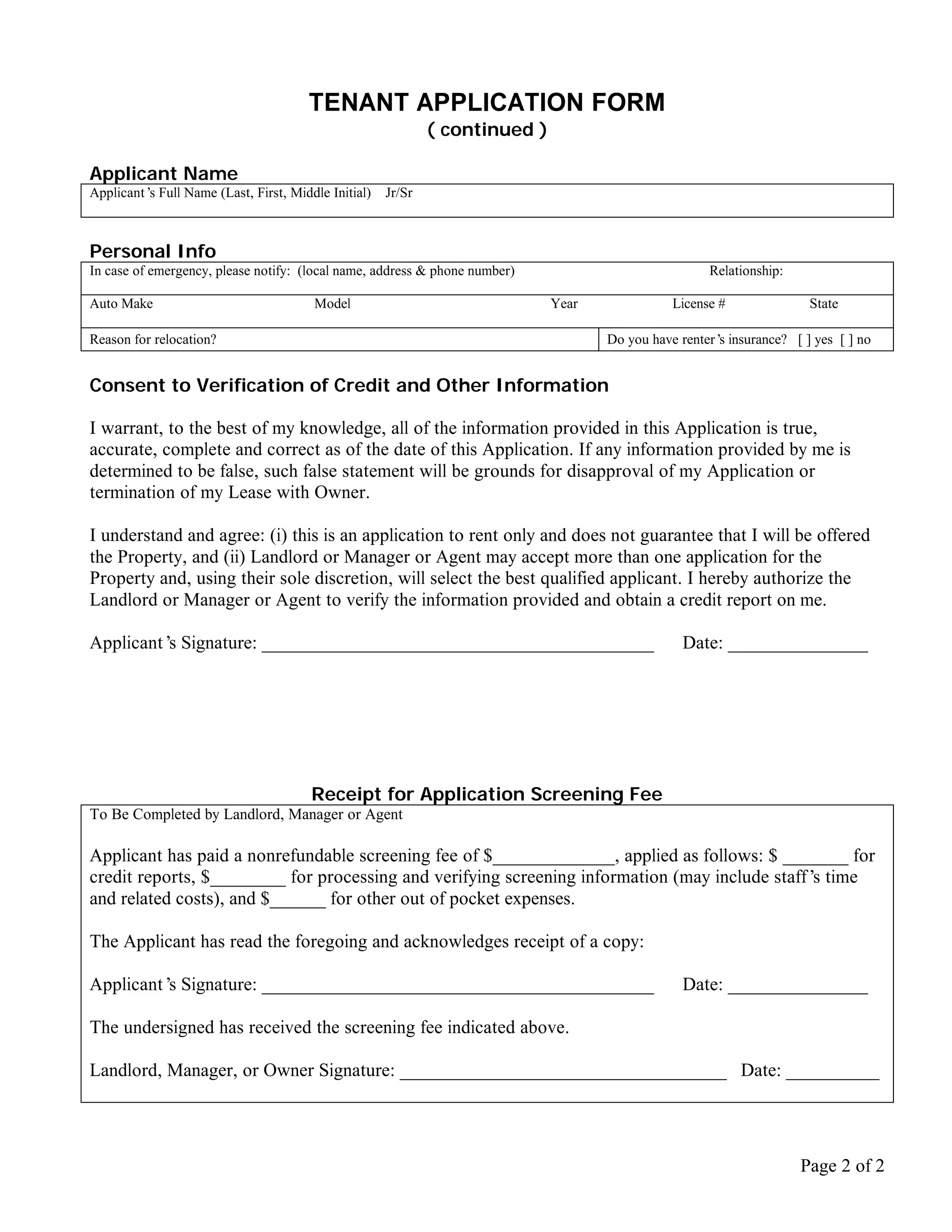 TENANT APPLICATION FORM
                                                             ( continued )

Applicant Name
Applicant’ Full Name (Last, First, Middle Initial)
          s                                          Jr/Sr



Personal Info
In case of emergency, please notify: (local name, address & phone number)                            Relationship:

Auto Make                              Model                                 Year              License #              State

Reason for relocation?                                                              Do you have renter’ insurance? [ ] yes [ ] no
                                                                                                       s


Consent to Verification of Credit and Other Information

I warrant, to the best of my knowledge, all of the information provided in this Application is true,
accurate, complete and correct as of the date of this Application. If any information provided by me is
determined to be false, such false statement will be grounds for disapproval of my Application or
termination of my Lease with Owner.

I understand and agree: (i) this is an application to rent only and does not guarantee that I will be offered
the Property, and (ii) Landlord or Manager or Agent may accept more than one application for the
Property and, using their sole discretion, will select the best qualified applicant. I hereby authorize the
Landlord or Manager or Agent to verify the information provided and obtain a credit report on me.

Applicant’ Signature: __________________________________________
          s                                                                                     Date: _______________




                                       Receipt for Application Screening Fee
To Be Completed by Landlord, Manager or Agent

Applicant has paid a nonrefundable screening fee of $_____________, applied as follows: $ _______ for
credit reports, $________ for processing and verifying screening information (may include staff’ time
                                                                                                s
and related costs), and $______ for other out of pocket expenses.

The Applicant has read the foregoing and acknowledges receipt of a copy:

Applicant’ Signature: __________________________________________
          s                                                                                     Date: _______________

The undersigned has received the screening fee indicated above.

Landlord, Manager, or Owner Signature: ___________________________________ Date: __________




                                                                                                                     Page 2 of 2
 