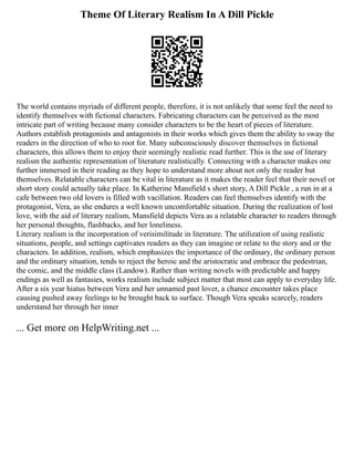 Theme Of Literary Realism In A Dill Pickle
The world contains myriads of different people, therefore, it is not unlikely that some feel the need to
identify themselves with fictional characters. Fabricating characters can be perceived as the most
intricate part of writing because many consider characters to be the heart of pieces of literature.
Authors establish protagonists and antagonists in their works which gives them the ability to sway the
readers in the direction of who to root for. Many subconsciously discover themselves in fictional
characters, this allows them to enjoy their seemingly realistic read further. This is the use of literary
realism the authentic representation of literature realistically. Connecting with a character makes one
further immersed in their reading as they hope to understand more about not only the reader but
themselves. Relatable characters can be vital in literature as it makes the reader feel that their novel or
short story could actually take place. In Katherine Mansfield s short story, A Dill Pickle , a run in at a
cafe between two old lovers is filled with vacillation. Readers can feel themselves identify with the
protagonist, Vera, as she endures a well known uncomfortable situation. During the realization of lost
love, with the aid of literary realism, Mansfield depicts Vera as a relatable character to readers through
her personal thoughts, flashbacks, and her loneliness.
Literary realism is the incorporation of verisimilitude in literature. The utilization of using realistic
situations, people, and settings captivates readers as they can imagine or relate to the story and or the
characters. In addition, realism, which emphasizes the importance of the ordinary, the ordinary person
and the ordinary situation, tends to reject the heroic and the aristocratic and embrace the pedestrian,
the comic, and the middle class (Landow). Rather than writing novels with predictable and happy
endings as well as fantasies, works realism include subject matter that most can apply to everyday life.
After a six year hiatus between Vera and her unnamed past lover, a chance encounter takes place
causing pushed away feelings to be brought back to surface. Though Vera speaks scarcely, readers
understand her through her inner
... Get more on HelpWriting.net ...
 