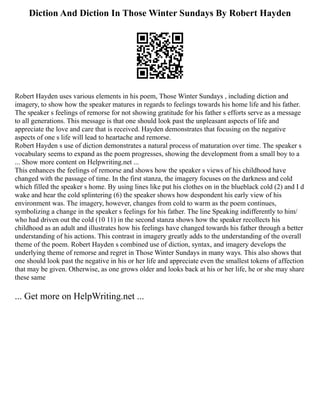 Diction And Diction In Those Winter Sundays By Robert Hayden
Robert Hayden uses various elements in his poem, Those Winter Sundays , including diction and
imagery, to show how the speaker matures in regards to feelings towards his home life and his father.
The speaker s feelings of remorse for not showing gratitude for his father s efforts serve as a message
to all generations. This message is that one should look past the unpleasant aspects of life and
appreciate the love and care that is received. Hayden demonstrates that focusing on the negative
aspects of one s life will lead to heartache and remorse.
Robert Hayden s use of diction demonstrates a natural process of maturation over time. The speaker s
vocabulary seems to expand as the poem progresses, showing the development from a small boy to a
... Show more content on Helpwriting.net ...
This enhances the feelings of remorse and shows how the speaker s views of his childhood have
changed with the passage of time. In the first stanza, the imagery focuses on the darkness and cold
which filled the speaker s home. By using lines like put his clothes on in the blueblack cold (2) and I d
wake and hear the cold splintering (6) the speaker shows how despondent his early view of his
environment was. The imagery, however, changes from cold to warm as the poem continues,
symbolizing a change in the speaker s feelings for his father. The line Speaking indifferently to him/
who had driven out the cold (10 11) in the second stanza shows how the speaker recollects his
childhood as an adult and illustrates how his feelings have changed towards his father through a better
understanding of his actions. This contrast in imagery greatly adds to the understanding of the overall
theme of the poem. Robert Hayden s combined use of diction, syntax, and imagery develops the
underlying theme of remorse and regret in Those Winter Sundays in many ways. This also shows that
one should look past the negative in his or her life and appreciate even the smallest tokens of affection
that may be given. Otherwise, as one grows older and looks back at his or her life, he or she may share
these same
... Get more on HelpWriting.net ...
 