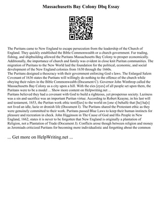 Massachusetts Bay Colony Dbq Essay
The Puritans came to New England to escape persecution from the leadership of the Church of
England. They quickly established the Bible Commonwealth or a church government. Fur trading,
fishing, and shipbuilding allowed the Puritans Massachusetts Bay Colony to prosper economically.
Additionally, the importance of church and family was evident in close knit Puritan communities. The
migration of Puritans to the New World laid the foundation for the political, economic, and social
development of the New England colonies from 1630 through the 1660s.
The Puritans designed a theocracy with their government enforcing God s laws. The Enlarged Salem
Covenant of 1636 states the Puritans will willingly do nothing to the offence of the church while
obeying their rulers in the Bible Commonwealth (Document C). Governor John Winthrop called the
Massachusetts Bay Colony as a city upon a hill. With the eies [eyes] of all people set upon them, the
Puritans were to be a model ... Show more content on Helpwriting.net ...
Puritans believed they had a covenant with God to build a righteous, yet prosperous society. Laziness
was a sin and sacrifice was an important Puritan virtue. According to Robert Keayne, in his last will
and testament, 1653, the Puritan work ethic testif[ies] to the world on [one s] behalfe that [he] ha[s]
not lived an idle, lazie or dronish life (Document I). The Puritans shared the Protestant ethic as they
were genuinely committed to their work. Puritans passed Blue Laws to keep their human instincts for
pleasure and recreation in check. John Higginson in The Cause of God and His People in New
England, 1662, states it is never to be forgotten that New England is originally a plantation of
Religion, not a Plantation of Trade (Document J). Conflicts arose though between religion and money
as Jeremiads criticized Puritans for becoming more individualistic and forgetting about the common
... Get more on HelpWriting.net ...
 