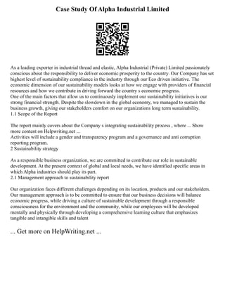 Case Study Of Alpha Industrial Limited
As a leading exporter in industrial thread and elastic, Alpha Industrial (Private) Limited passionately
conscious about the responsibility to deliver economic prosperity to the country. Our Company has set
highest level of sustainability compliance in the industry through our Eco driven initiative. The
economic dimension of our sustainability models looks at how we engage with providers of financial
resources and how we contribute in driving forward the country s economic progress.
One of the main factors that allow us to continuously implement our sustainability initiatives is our
strong financial strength. Despite the slowdown in the global economy, we managed to sustain the
business growth, giving our stakeholders comfort on our organizations long term sustainability.
1.1 Scope of the Report
The report mainly covers about the Company s integrating sustainability process , where ... Show
more content on Helpwriting.net ...
Activities will include a gender and transparency program and a governance and anti corruption
reporting program.
2 Sustainability strategy
As a responsible business organization, we are committed to contribute our role in sustainable
development. At the present context of global and local needs, we have identified specific areas in
which Alpha industries should play its part.
2.1 Management approach to sustainability report
Our organization faces different challenges depending on its location, products and our stakeholders.
Our management approach is to be committed to ensure that our business decisions will balance
economic progress, while driving a culture of sustainable development through a responsible
consciousness for the environment and the community, while our employees will be developed
mentally and physically through developing a comprehensive learning culture that emphasizes
tangible and intangible skills and talent
... Get more on HelpWriting.net ...
 