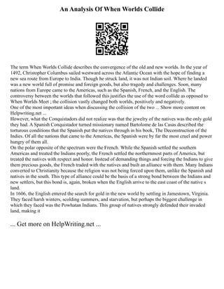 An Analysis Of When Worlds Collide
The term When Worlds Collide describes the convergence of the old and new worlds. In the year of
1492, Christopher Columbus sailed westward across the Atlantic Ocean with the hope of finding a
new sea route from Europe to India. Though he struck land, it was not Indian soil. Where he landed
was a new world full of promise and foreign goods, but also tragedy and challenges. Soon, many
nations from Europe came to the Americas, such as the Spanish, French, and the English. The
controversy between the worlds that followed this justifies the use of the word collide as opposed to
When Worlds Meet ; the collision vastly changed both worlds, positively and negatively.
One of the most important ideas when discussing the collision of the two ... Show more content on
Helpwriting.net ...
However, what the Conquistadors did not realize was that the jewelry of the natives was the only gold
they had. A Spanish Conquistador turned missionary named Bartolome de las Casas described the
torturous conditions that the Spanish put the natives through in his book, The Deconstruction of the
Indies. Of all the nations that came to the Americas, the Spanish were by far the most cruel and power
hungry of them all.
On the polar opposite of the spectrum were the French. While the Spanish settled the southern
Americas and treated the Indians poorly, the French settled the northernmost parts of America, but
treated the natives with respect and honor. Instead of demanding things and forcing the Indians to give
them precious goods, the French traded with the natives and built an alliance with them. Many Indians
converted to Christianity because the religion was not being forced upon them, unlike the Spanish and
natives in the south. This type of alliance could be the basis of a strong bond between the Indians and
new settlers, but this bond is, again, broken when the English arrive to the east coast of the native s
land.
In 1606, the English entered the search for gold in the new world by settling in Jamestown, Virginia.
They faced harsh winters, scolding summers, and starvation, but perhaps the biggest challenge in
which they faced was the Powhatan Indians. This group of natives strongly defended their invaded
land, making it
... Get more on HelpWriting.net ...
 