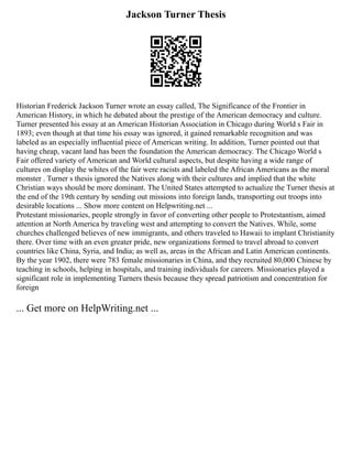 Jackson Turner Thesis
Historian Frederick Jackson Turner wrote an essay called, The Significance of the Frontier in
American History, in which he debated about the prestige of the American democracy and culture.
Turner presented his essay at an American Historian Association in Chicago during World s Fair in
1893; even though at that time his essay was ignored, it gained remarkable recognition and was
labeled as an especially influential piece of American writing. In addition, Turner pointed out that
having cheap, vacant land has been the foundation the American democracy. The Chicago World s
Fair offered variety of American and World cultural aspects, but despite having a wide range of
cultures on display the whites of the fair were racists and labeled the African Americans as the moral
monster . Turner s thesis ignored the Natives along with their cultures and implied that the white
Christian ways should be more dominant. The United States attempted to actualize the Turner thesis at
the end of the 19th century by sending out missions into foreign lands, transporting out troops into
desirable locations ... Show more content on Helpwriting.net ...
Protestant missionaries, people strongly in favor of converting other people to Protestantism, aimed
attention at North America by traveling west and attempting to convert the Natives. While, some
churches challenged believes of new immigrants, and others traveled to Hawaii to implant Christianity
there. Over time with an even greater pride, new organizations formed to travel abroad to convert
countries like China, Syria, and India; as well as, areas in the African and Latin American continents.
By the year 1902, there were 783 female missionaries in China, and they recruited 80,000 Chinese by
teaching in schools, helping in hospitals, and training individuals for careers. Missionaries played a
significant role in implementing Turners thesis because they spread patriotism and concentration for
foreign
... Get more on HelpWriting.net ...
 