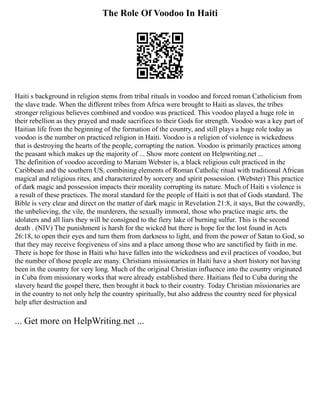 The Role Of Voodoo In Haiti
Haiti s background in religion stems from tribal rituals in voodoo and forced roman Catholicism from
the slave trade. When the different tribes from Africa were brought to Haiti as slaves, the tribes
stronger religious believes combined and voodoo was practiced. This voodoo played a huge role in
their rebellion as they prayed and made sacrifices to their Gods for strength. Voodoo was a key part of
Haitian life from the beginning of the formation of the country, and still plays a huge role today as
voodoo is the number on practiced religion in Haiti. Voodoo is a religion of violence is wickedness
that is destroying the hearts of the people, corrupting the nation. Voodoo is primarily practices among
the peasant which makes up the majority of ... Show more content on Helpwriting.net ...
The definition of voodoo according to Mariam Webster is, a black religious cult practiced in the
Caribbean and the southern US, combining elements of Roman Catholic ritual with traditional African
magical and religious rites, and characterized by sorcery and spirit possession. (Webster) This practice
of dark magic and possession impacts their morality corrupting its nature. Much of Haiti s violence is
a result of these practices. The moral standard for the people of Haiti is not that of Gods standard. The
Bible is very clear and direct on the matter of dark magic in Revelation 21:8, it says, But the cowardly,
the unbelieving, the vile, the murderers, the sexually immoral, those who practice magic arts, the
idolaters and all liars they will be consigned to the fiery lake of burning sulfur. This is the second
death . (NIV) The punishment is harsh for the wicked but there is hope for the lost found in Acts
26:18, to open their eyes and turn them from darkness to light, and from the power of Satan to God, so
that they may receive forgiveness of sins and a place among those who are sanctified by faith in me.
There is hope for those in Haiti who have fallen into the wickedness and evil practices of voodoo, but
the number of those people are many. Christians missionaries in Haiti have a short history not having
been in the country for very long. Much of the original Christian influence into the country originated
in Cuba from missionary works that were already established there. Haitians fled to Cuba during the
slavery heard the gospel there, then brought it back to their country. Today Christian missionaries are
in the country to not only help the country spiritually, but also address the country need for physical
help after destruction and
... Get more on HelpWriting.net ...
 