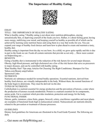 The Importance of Healthy Eating
ESSAY
TITLE : THE IMPORTANCE OF HEALTHY EATING
What is healthy eating ? Healthy eating is not about strict nutrition philosophies, staying
unrealistically thin, or depriving yourself of the foods you love. Rather, it s about feeling great, having
more energy, stabilizing your mood, and keeping yourself as healthy as possible all of which can be
achieved by learning some nutrition basics and using them in a way that works for you. You can
expand your range of healthy food choices and learn how to plan ahead to create and maintain a tasty,
healthy diet.
Healthy eating is important from the day we are born. As a child, we grow quite rapidly and this is due
in part to the foods we eat. Foods all contain nutrients that provide us not only ... Show more content
on Helpwriting.net ...
BENEFITS
Eating a healthy diet is instrumental in the reduction of the risk factors for several major diseases.
Obesity, high blood pressure, and high cholesterol are a few of the risk factors that serve as precursors
to major diseases, and can be controlled with healthy eating.
Want Healthy Hair? Tips amp; Articles On Choosing The Right Conditioner, Shampoo For You
Yahoo.com/Beauty amp;Fashion
Sponsored Links
NUTRIENTS
Nutrients are substances needed for normal bodily operations. Essential nutrients, derived from
healthy food choices, are virtually indispensable to the body. Without them, the normal functions of
the body begin to deteriorate. They must be derived via the diet.
TYPES OF NUTRIENTS
Carbohydrate is a nutrient essential for energy production and the prevention of ketosis, a state where
the production of ketones exceeds metabolism. Protein is a nutrient essential for its components,
amino acids. Fat is a nutrient which provides insulation, protection and energy for the body.
FUNCTIONAL FOODS
Onions, garlic, tomatoes, citrus fruits, grapes, broccoli, celery, cruciferous vegetables and most plants
are examples of functional foods high in nutraceutical content. Nutraceuticals are nutrients directly
related to the prevention or treatment of disease processes.
GUIDELINES
Dietary food guidelines for Americans are illustrated in the Food Guide Pyramid. The following are
daily
... Get more on HelpWriting.net ...
 