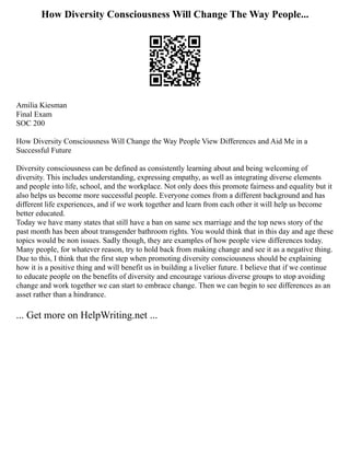 How Diversity Consciousness Will Change The Way People...
Amilia Kiesman
Final Exam
SOC 200
How Diversity Consciousness Will Change the Way People View Differences and Aid Me in a
Successful Future
Diversity consciousness can be defined as consistently learning about and being welcoming of
diversity. This includes understanding, expressing empathy, as well as integrating diverse elements
and people into life, school, and the workplace. Not only does this promote fairness and equality but it
also helps us become more successful people. Everyone comes from a different background and has
different life experiences, and if we work together and learn from each other it will help us become
better educated.
Today we have many states that still have a ban on same sex marriage and the top news story of the
past month has been about transgender bathroom rights. You would think that in this day and age these
topics would be non issues. Sadly though, they are examples of how people view differences today.
Many people, for whatever reason, try to hold back from making change and see it as a negative thing.
Due to this, I think that the first step when promoting diversity consciousness should be explaining
how it is a positive thing and will benefit us in building a livelier future. I believe that if we continue
to educate people on the benefits of diversity and encourage various diverse groups to stop avoiding
change and work together we can start to embrace change. Then we can begin to see differences as an
asset rather than a hindrance.
... Get more on HelpWriting.net ...
 