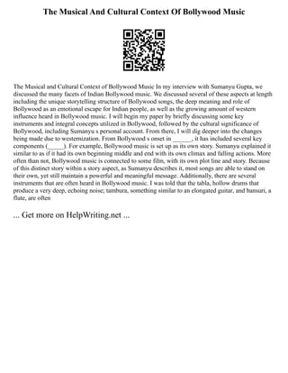 The Musical And Cultural Context Of Bollywood Music
The Musical and Cultural Context of Bollywood Music In my interview with Sumanyu Gupta, we
discussed the many facets of Indian Bollywood music. We discussed several of these aspects at length
including the unique storytelling structure of Bollywood songs, the deep meaning and role of
Bollywood as an emotional escape for Indian people, as well as the growing amount of western
influence heard in Bollywood music. I will begin my paper by briefly discussing some key
instruments and integral concepts utilized in Bollywood, followed by the cultural significance of
Bollywood, including Sumanyu s personal account. From there, I will dig deeper into the changes
being made due to westernization. From Bollywood s onset in ______, it has included several key
components (_____). For example, Bollywood music is set up as its own story. Sumanyu explained it
similar to as if it had its own beginning middle and end with its own climax and falling actions. More
often than not, Bollywood music is connected to some film, with its own plot line and story. Because
of this distinct story within a story aspect, as Sumanyu describes it, most songs are able to stand on
their own, yet still maintain a powerful and meaningful message. Additionally, there are several
instruments that are often heard in Bollywood music. I was told that the tabla, hollow drums that
produce a very deep, echoing noise; tambura, something similar to an elongated guitar, and bansuri, a
flute, are often
... Get more on HelpWriting.net ...
 