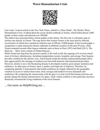 Worst Humanitarian Crisis
Last week, I read an article in the New York Times, called It s a Slow Death : The World s Worst
Humanitarian Crisis. It talked about the recent cholera outbreak in Yemen, which killed almost 2,000
people in three weeks and infected over 500,000.
The authors have presented three critical graphs in this article. The first one is a thematic map of
cholera case density in Yemen. The map shows that western Yemen is the most heavily affected,
several parts of which have reached an infection rate of 300 per 10,000 people. In the second graph, a
comparison is made among the cholera outbreaks in different countries in the past 50 years, while
Yemen mounted towards other largest outbreaks such as those in Peru (1991) and Haiti (2011). The
third one ... Show more content on Helpwriting.net ...
While Yemen has long been the poorest country in the Arab world, the ongoing civil war has ruined
most of its basic infrastructure, including transportation system, hospitals, and sewage. Poor hygiene
provides a hotbed for the cholera virus, which breeds inside the already malnourished people and is
later aggravated by the shortage of medical care from both domestic and international providers.
However, cholera is not a life threatening disease in developed countries given proper sanitation and
antibiotics. In other parts of Yemen, there is neither such high rate of infection. Therefore, by
comparing spatially, it demonstrates that health conditions are largely affected by the geographic
variation in access to needs (clean water, food, sewage) and medical services (hospitals and
medicines). By comparing the current status with the past, it is clear to tell that human activities can
greatly change the human characteristics of a place, while violent conflicts in this particular case have
drastically worsened the living conditions of the local Yemenis
... Get more on HelpWriting.net ...
 