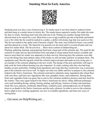 Smoking Meat In Early America
Smoking meat was also a way of preserving it. To smoke meat it was first salted or soaked in brine
and then hung in a smoke house to slowly dry. The smoke house required a smoky fire under the meat
for days to weeks. Smoking meat took time and care to do. Potting was another storage form that
allowed meat to be stored for a year. Meat from a cow or pig would be put into a big kettle and boiled
over a fire while the fat would be melted in a spider, a skillet with skinny legs that was used over fire.
The fat was melted in the spider until it became a liquid. The meat, once boiled for hours, was cooled
and then placed in a crock. The liquid fat was poured over the meat until it covered all parts and was
about two inches thick. The fat served as ... Show more content on Helpwriting.net ...
Planting, gathering, hunting, and preparing food took a large part of the colonists day. The need for the
colonists to make and use special kitchen tools and adapt to using natural food sources available and
learn to store them for winter was imperative to their survival. Knowing how the colonists were able
to use the things they had explains many of the foods we still eat today and how we prepare them. The
equipment used, like the lug pole which the colonist improved upon and made an iron swing arm, is
an example of the colonists adapting to the new world. The design of the pots and kettles with legs to
help cook the food without burning was also important. To make cooking safer they also had long
handles on pots and kettles. Finding fresh ingredients and crops that they could renew was a necessary
part of the colonists survival as well. To figure out what was edible and how to prepare it, the colonists
looked to the Native Americans. The colonial cook had to substitute many ingredients like wheat flour
with corn flour, and learn new ingredients like corn, pumpkin, beans, and cranberries. Having these
fruits and vegetables fresh was great, but to survive the colonists needed to preserve and store food for
the winters. They once again looked to the Native Americans for advice. Many different techniques
were used including drying, salting, brining, potting, and jellying. America of today and American
foods like corn, popcorn, cornbread, baked beans, cranberry juice, and pumpkin pie are all handed
down to us thanks to the Native Americans and the early colonists. In order to survive the colonists
had to adapt to new cooking equipment, use new or available ingredients, and learn new ways of
storing these
... Get more on HelpWriting.net ...
 