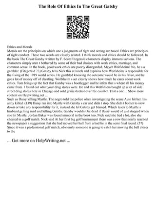 The Role Of Ethics In The Great Gatsby
Ethics and Morals
Morals are the principles on which one s judgments of right and wrong are based. Ethics are principles
of right conduct. These two words are closely related. I think morals and ethics should be followed. In
the book The Great Gatsby written by F. Scott Fitzgerald characters display immoral actions. The
characters simply aren t bothered by some of their bad choices with work ethics, marriage, and
common sense. In the book, good work ethics are poorly disregarded. Meyer Wolfsheim? No, he s a
gambler. (Fitzgerald 73) Gatsby tells Nick this at lunch and explains how Wolfsheim is responsible for
the fixing of the 1919 world series. He gambled knowing the outcome would be in his favor, and he
got a lot of money off of cheating. Wolfsheim s act clearly shows how much he cares about work
ethics. Tom brings up the fact that Gatsby was a bootlegger and he infers that s where all his money
came from. I found out what your drug stores were. He and this Wolfshiem bought up a lot of side
street drug stores here in Chicago and sold grain alcohol over the counter. That s one ... Show more
content on Helpwriting.net ...
Such as Daisy killing Myrtle. The negro told the police when investigating the scene Auto hit her. Ins
antly killed. (139) Daisy ran into Myrtle with Gatsby s car and didn t stop. She didn t bother to slow
down or take any responsibility for it, instead she let Gatsby get blamed. Which leads to Myrtle s
husband getting mad and killing Gatsby. Gatsby wouldn t be dead if Daisy would of just stopped when
she hit Myrtle. Jordan Baker was found immoral in the book too. Nick said she lied a lot, also she
cheated in a golf match. Nick said At her first big golf tournament there was a row that nearly reached
the newspaper a suggestion that she had moved her ball from a bad lie in the semi final round. (57)
Since it was a professional golf match, obviously someone is going to catch her moving the ball closer
to the
... Get more on HelpWriting.net ...
 