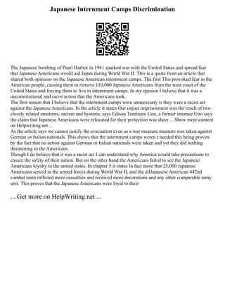 Japanese Internment Camps Discrimination
The Japanese bombing of Pearl Harbor in 1941 sparked war with the United States and spread fear
that Japanese Americans would aid Japan during World War II. This is a quote from an article that
shared both opinions on the Japanese American internment camps. The first This provoked fear in the
American people, causing them to remove 110,000 Japanese Americans from the west coast of the
United States and forcing them to live in internment camps. In my opinion I believe that it was a
unconstitutional and racist action that the Americans took.
The first reason that I believe that the internment camps were unnecessary is they were a racist act
against the Japanese Americans. In the article it states Our unjust imprisonment was the result of two
closely related emotions: racism and hysteria, says Edison Tominaro Uno, a former internee.Uno says
the claim that Japanese Americans were relocated for their protection was sheer ... Show more content
on Helpwriting.net ...
As the article says we cannot justify the evacuation even as a war measure measure was taken against
German or Italian nationals. This shows that the internment camps weren t needed this being proven
by the fact that no action against German or Italian nationals were taken and yet they did nothing
threatening to the Americans.
Though I do believe that it was a racist act I can understand why America would take precautions to
ensure the safety of their nation. But on the other hand the Americans failed to see the Japanese
Americans loyalty to the united states. In chapter 5 it states In fact more that 25,000 Japanese
Americans served in the armed forces during World War II, and the allJapanese American 442nd
combat team inflicted more casualties and received more decorations and any other comparable army
unit. This proves that the Japanese Americans were loyal to their
... Get more on HelpWriting.net ...
 