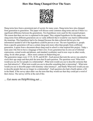How Has Slang Changed Over The Years
Slang terms have been a prominent part of society for many years. Slang terms have also changed
from generation to generation. This paper will discuss some common slang terms and see if there is a
significant difference between the generations. Two hypotheses were used for this research project.
The reason that there are two is explained in the paper. They original hypothesis for this paper was:
slang terms from different generations are so vastly different that it would be very hard to differentiate
the meanings. This hypothesis had to be changed because the data collected did not give the
information needed to tell if the hypothesis could be proven or not. The new hypothesis is: people
from a specific generation will use a certain slang term more often than people from a different
generation. A quote from a document about slang used in school is what inspired this project. Today s
teens aren t the first to have a language of their own. Every generation has its own set of informal
expressions, coined words and phrases, and standard vocabulary used in new ways in other words,
slang. So do other groups ... Show more content on Helpwriting.net ...
The generation ranges were 15 35, 36 59, and 60 80+. Each person that took the survey was asked to
circle their age range and then pick the term that fit each question. The questions were: What term
would you use for two people in a relationship? , What term would you use to describe someone that
you find attractive? , What term would you use to describe something that is interesting? , What term
would you use to describe paper with monetary value (money)? , and finally What term would you use
to describe people that are no longer in a relationship? . Each question also had a fourth option; a fill
in the blank. If the survey taker didn t see the term that they would use then they could put a word of
their choice. The survey will be at the end of this
... Get more on HelpWriting.net ...
 