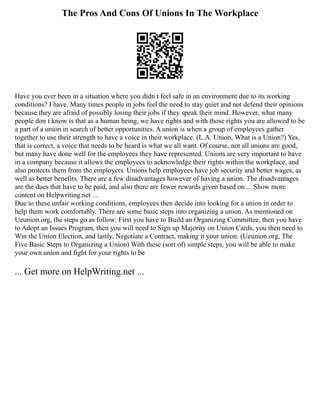 The Pros And Cons Of Unions In The Workplace
Have you ever been in a situation where you didn t feel safe in an environment due to its working
conditions? I have. Many times people in jobs feel the need to stay quiet and not defend their opinions
because they are afraid of possibly losing their jobs if they speak their mind. However, what many
people don t know is that as a human being, we have rights and with those rights you are allowed to be
a part of a union in search of better opportunities. A union is when a group of employees gather
together to use their strength to have a voice in their workplace. (L.A. Union, What is a Union?) Yes,
that is correct, a voice that needs to be heard is what we all want. Of course, not all unions are good,
but many have done well for the employees they have represented. Unions are very important to have
in a company because it allows the employees to acknowledge their rights within the workplace, and
also protects them from the employers. Unions help employees have job security and better wages, as
well as better benefits. There are a few disadvantages however of having a union. The disadvantages
are the dues that have to be paid, and also there are fewer rewards given based on ... Show more
content on Helpwriting.net ...
Due to these unfair working conditions, employees then decide into looking for a union in order to
help them work comfortably. There are some basic steps into organizing a union. As mentioned on
Ueunion.org, the steps go as follow: First you have to Build an Organizing Committee, then you have
to Adopt an Issues Program, then you will need to Sign up Majority on Union Cards, you then need to
Win the Union Election, and lastly, Negotiate a Contract, making it your union. (Ueunion.org, The
Five Basic Steps to Organizing a Union) With these (sort of) simple steps, you will be able to make
your own union and fight for your rights to be
... Get more on HelpWriting.net ...
 