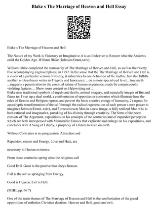 Blake s The Marriage of Heaven and Hell Essay
Blake s The Marriage of Heaven and Hell
The Nature of my Work is Visionary or Imaginative; it is an Endeavor to Restore what the Ancients
calld the Golden Age. William Blake (Johnson/Grant,xxiv).
William Blake completed the manuscript of The Marriage of Heaven and Hell, as well as the twenty
five accompanying engraved plates, in 1792. In the sense that the The Marriage of Heaven and Hell is
a vision of a particular version of reality, it subscribes to one definition of the mythic, but also fulfills
another as Birenbaum writes in Tragedy and Innocence: ...on a more specialized level... true myth
...suggests a penentration to the essential nature of human experience, made by conspicuously
violating features ... Show more content on Helpwriting.net ...
Blake uses traditional symbols of angels and devils, animal imagery, and especially images of fire and
flame to: 1) set up a dual world, a confrontation of opposites or contraries which illustrate how the
rules of Reason and Religion repress and pervert the basic creative energy of humanity, 2) argues for
apocalyptic transformation of the self through the radical regeneration of each person s own power to
imagine (Johnson/Grant, xxiv), and 3) reconstructs Man in a new image, a fully realized Man who is
both rational and imaginative, partaking of his divinity through creativity. The form of the poem
consists of The Argument, expositions on his concepts of the contraries and of expanded perception
which are both interspersed with Memorable Fancies that explicate and enlarge on his expositions, and
concludes with A Song of Liberty, a prophecy of a future heaven on earth.
Without Contraries is no progression. Attraction and
Repulsion, reason and Energy, Love and Hate, are
necessary to Human existence.
From these contraries spring what the religious call
Good Evil. Good is the passive that obeys Reason.
Evil is the active springing from Energy.
Good is Heaven. Evil is Hell.
(MHH, pp. 66 7)
One of the main themes of The Marriage of Heaven and Hell is the confrontation of the grand
oppositions of orthodox Christian doctrine: Heaven and Hell, good and evil,
 