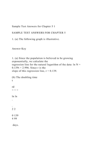 Sample Test Answers for Chapter 5 1
SAMPLE TEST ANSWERS FOR CHAPTER 5
1. (a) The following graph is illustrative.
Answer Key
1. (a) Since the population is believed to be growing
exponentially, we calculate the
regression line for the natural logarithm of the data: ln N =
0.139t + 2.996. Since r is the
slope of this regression line, r = 0.139.
(b) The doubling time
t
rd
= = =
ln ln
.
.
2 2
0 139
4 99
days.
 