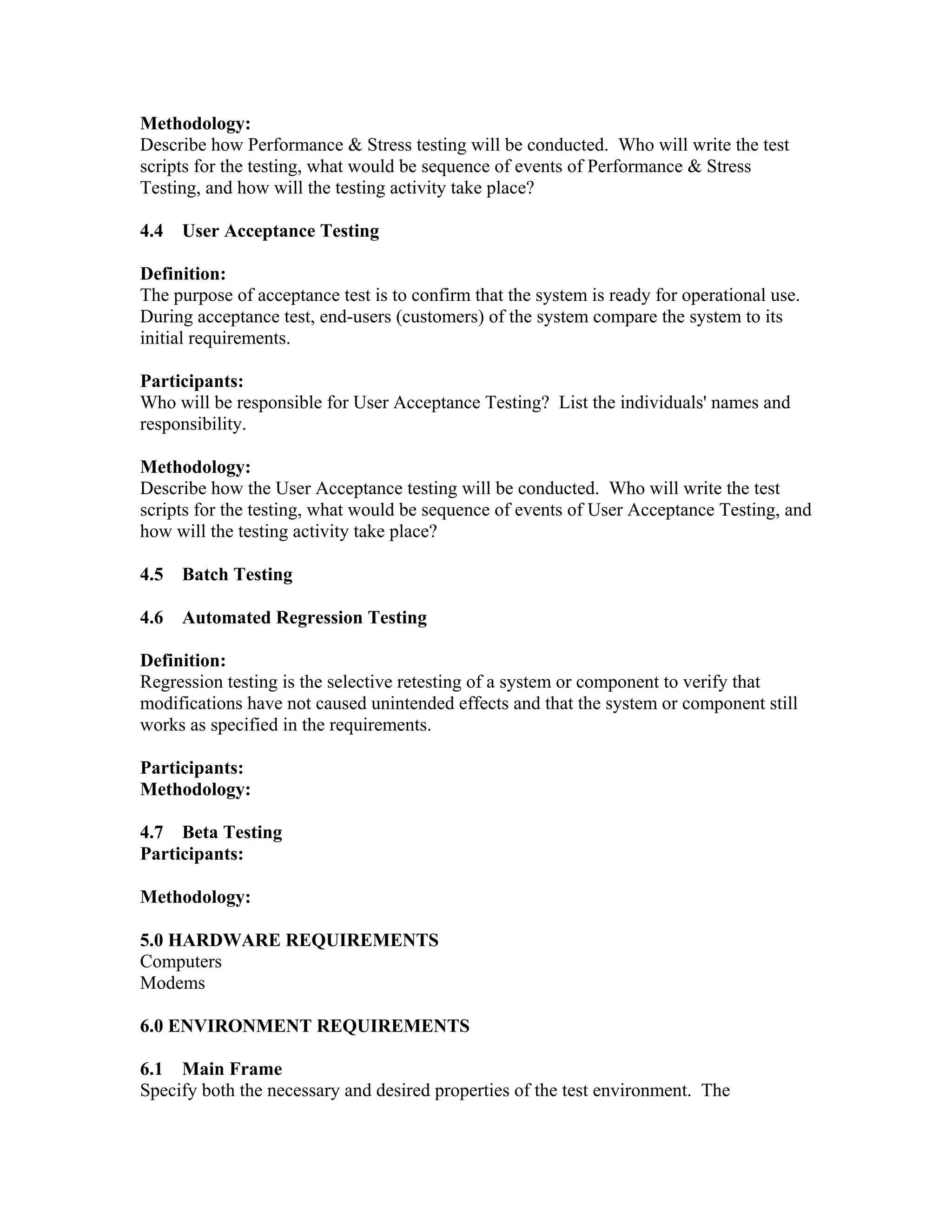 Methodology:
Describe how Performance & Stress testing will be conducted. Who will write the test
scripts for the testing, what would be sequence of events of Performance & Stress
Testing, and how will the testing activity take place?

4.4   User Acceptance Testing

Definition:
The purpose of acceptance test is to confirm that the system is ready for operational use.
During acceptance test, end-users (customers) of the system compare the system to its
initial requirements.

Participants:
Who will be responsible for User Acceptance Testing? List the individuals' names and
responsibility.

Methodology:
Describe how the User Acceptance testing will be conducted. Who will write the test
scripts for the testing, what would be sequence of events of User Acceptance Testing, and
how will the testing activity take place?

4.5   Batch Testing

4.6   Automated Regression Testing

Definition:
Regression testing is the selective retesting of a system or component to verify that
modifications have not caused unintended effects and that the system or component still
works as specified in the requirements.

Participants:
Methodology:

4.7 Beta Testing
Participants:

Methodology:

5.0 HARDWARE REQUIREMENTS
Computers
Modems

6.0 ENVIRONMENT REQUIREMENTS

6.1 Main Frame
Specify both the necessary and desired properties of the test environment. The
 