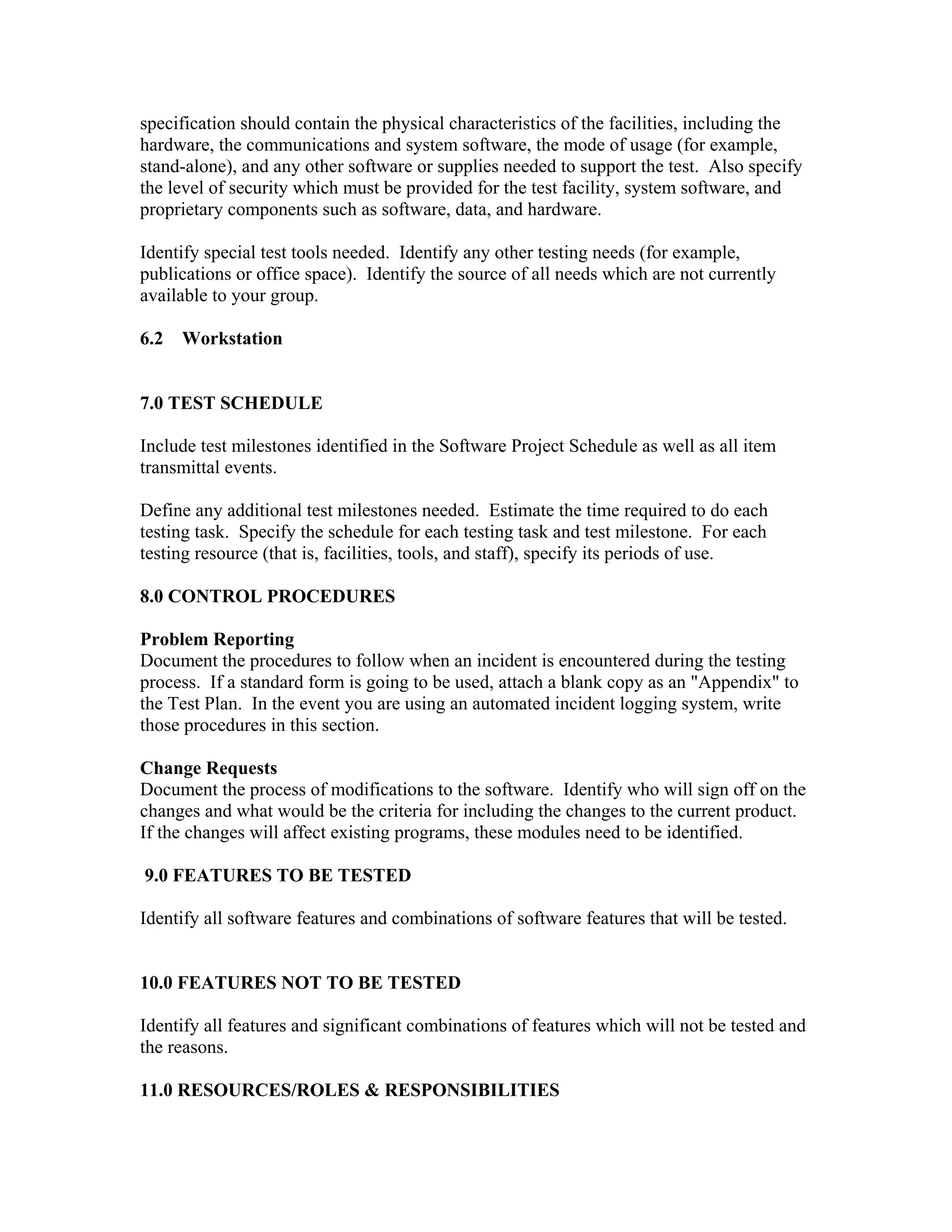 specification should contain the physical characteristics of the facilities, including the
hardware, the communications and system software, the mode of usage (for example,
stand-alone), and any other software or supplies needed to support the test. Also specify
the level of security which must be provided for the test facility, system software, and
proprietary components such as software, data, and hardware.

Identify special test tools needed. Identify any other testing needs (for example,
publications or office space). Identify the source of all needs which are not currently
available to your group.

6.2   Workstation


7.0 TEST SCHEDULE

Include test milestones identified in the Software Project Schedule as well as all item
transmittal events.

Define any additional test milestones needed. Estimate the time required to do each
testing task. Specify the schedule for each testing task and test milestone. For each
testing resource (that is, facilities, tools, and staff), specify its periods of use.

8.0 CONTROL PROCEDURES

Problem Reporting
Document the procedures to follow when an incident is encountered during the testing
process. If a standard form is going to be used, attach a blank copy as an "Appendix" to
the Test Plan. In the event you are using an automated incident logging system, write
those procedures in this section.

Change Requests
Document the process of modifications to the software. Identify who will sign off on the
changes and what would be the criteria for including the changes to the current product.
If the changes will affect existing programs, these modules need to be identified.

9.0 FEATURES TO BE TESTED

Identify all software features and combinations of software features that will be tested.


10.0 FEATURES NOT TO BE TESTED

Identify all features and significant combinations of features which will not be tested and
the reasons.

11.0 RESOURCES/ROLES & RESPONSIBILITIES
 