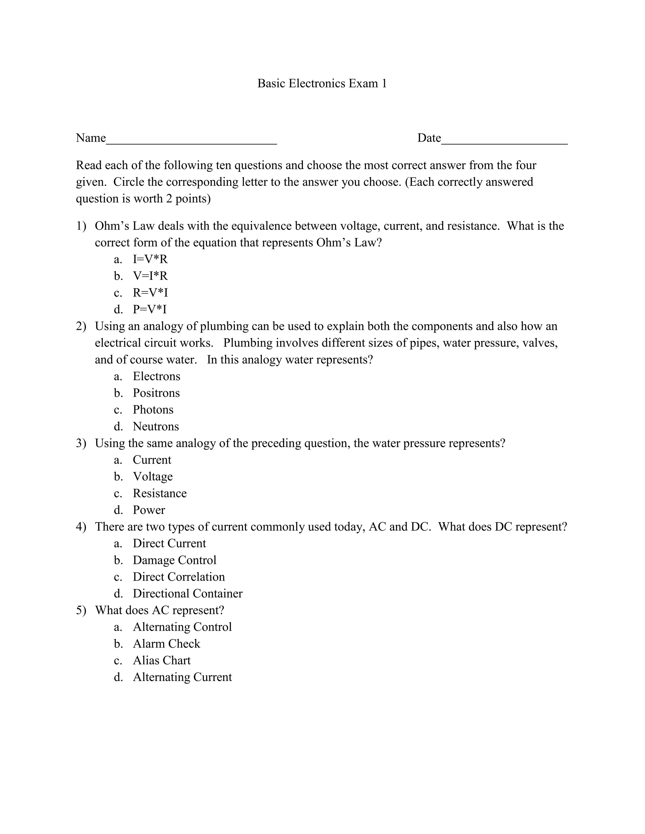 Basic Electronics Exam 1<br />Name___________________________Date____________________<br />Read each of the following ten questions and choose the most correct answer from the four given.  Circle the corresponding letter to the answer you choose. (Each correctly answered question is worth 2 points)<br />Ohm’s Law deals with the equivalence between voltage, current, and resistance.  What is the correct form of the equation that represents Ohm’s Law?
