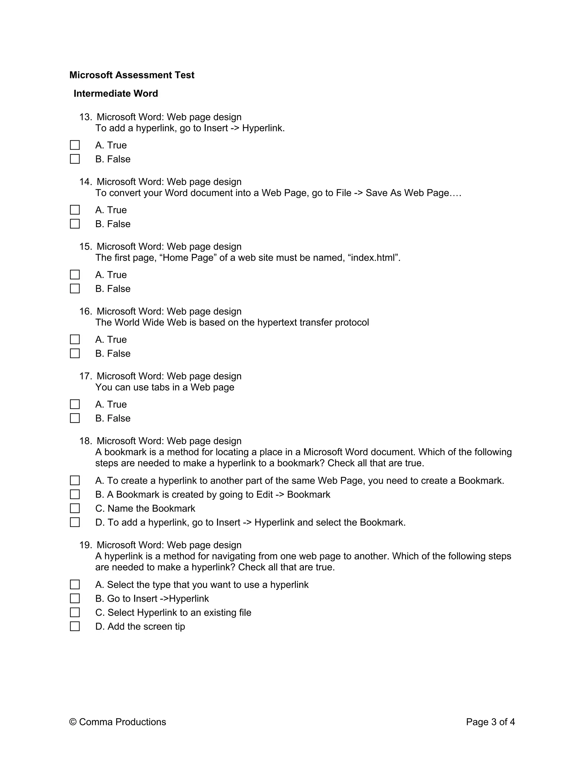 Microsoft Assessment Test
Intermediate Word

 13. Microsoft Word: Web page design
     To add a hyperlink, go to Insert -> Hyperlink.
     A. True
     B. False

 14. Microsoft Word: Web page design
     To convert your Word document into a Web Page, go to File -> Save As Web Page       .
     A. True
     B. False

 15. Microsoft Word: Web page design
     The first page, Home Page of a web site must be named, index.html .
     A. True
     B. False

 16. Microsoft Word: Web page design
     The World Wide Web is based on the hypertext transfer protocol
     A. True
     B. False

 17. Microsoft Word: Web page design
     You can use tabs in a Web page
     A. True
     B. False

 18. Microsoft Word: Web page design
     A bookmark is a method for locating a place in a Microsoft Word document. Which of the following
     steps are needed to make a hyperlink to a bookmark? Check all that are true.
     A. To create a hyperlink to another part of the same Web Page, you need to create a Bookmark.
     B. A Bookmark is created by going to Edit -> Bookmark
     C. Name the Bookmark
     D. To add a hyperlink, go to Insert -> Hyperlink and select the Bookmark.

 19. Microsoft Word: Web page design
     A hyperlink is a method for navigating from one web page to another. Which of the following steps
     are needed to make a hyperlink? Check all that are true.
     A. Select the type that you want to use a hyperlink
     B. Go to Insert ->Hyperlink
     C. Select Hyperlink to an existing file
     D. Add the screen tip




© Comma Productions                                                                          Page 3 of 4
 
