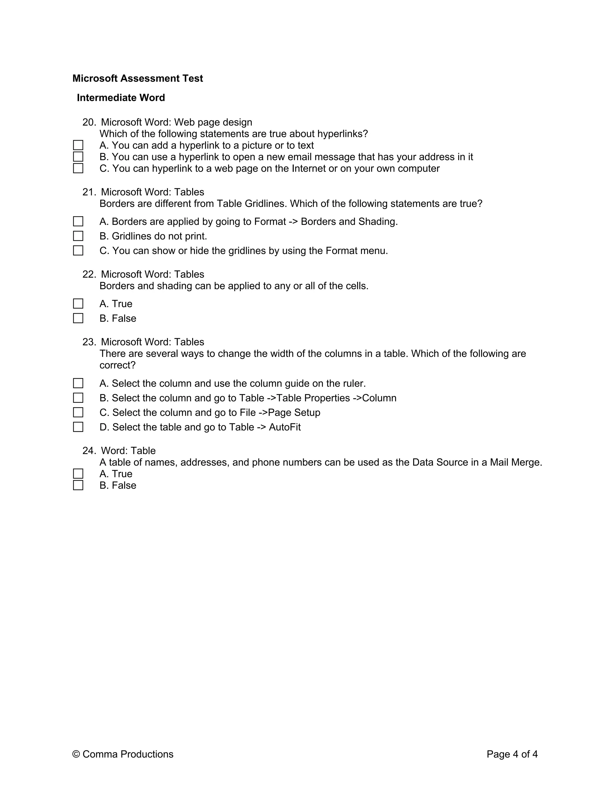 Microsoft Assessment Test
Intermediate Word

 20. Microsoft Word: Web page design
     Which of the following statements are true about hyperlinks?
     A. You can add a hyperlink to a picture or to text
     B. You can use a hyperlink to open a new email message that has your address in it
     C. You can hyperlink to a web page on the Internet or on your own computer

 21. Microsoft Word: Tables
     Borders are different from Table Gridlines. Which of the following statements are true?
     A. Borders are applied by going to Format -> Borders and Shading.
     B. Gridlines do not print.
     C. You can show or hide the gridlines by using the Format menu.

 22. Microsoft Word: Tables
     Borders and shading can be applied to any or all of the cells.
     A. True
     B. False

 23. Microsoft Word: Tables
     There are several ways to change the width of the columns in a table. Which of the following are
     correct?
     A. Select the column and use the column guide on the ruler.
     B. Select the column and go to Table ->Table Properties ->Column
     C. Select the column and go to File ->Page Setup
     D. Select the table and go to Table -> AutoFit

 24. Word: Table
     A table of names, addresses, and phone numbers can be used as the Data Source in a Mail Merge.
     A. True
     B. False




© Comma Productions                                                                            Page 4 of 4
 