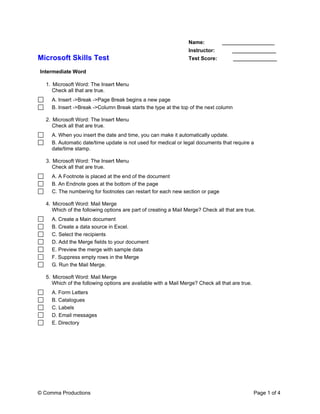 Name:          __________________
                                                                 Instructor:        _______________
Microsoft Skills Test                                            Test Score:          _______________

Intermediate Word

  1. Microsoft Word: The Insert Menu
     Check all that are true.
     A. Insert ->Break ->Page Break begins a new page
     B. Insert ->Break ->Column Break starts the type at the top of the next column

  2. Microsoft Word: The Insert Menu
     Check all that are true.
     A. When you insert the date and time, you can make it automatically update.
     B. Automatic date/time update is not used for medical or legal documents that require a
     date/time stamp.

  3. Microsoft Word: The Insert Menu
     Check all that are true.
     A. A Footnote is placed at the end of the document
     B. An Endnote goes at the bottom of the page
     C. The numbering for footnotes can restart for each new section or page

  4. Microsoft Word: Mail Merge
     Which of the following options are part of creating a Mail Merge? Check all that are true.
     A. Create a Main document
     B. Create a data source in Excel.
     C. Select the recipients
     D. Add the Merge fields to your document
     E. Preview the merge with sample data
     F. Suppress empty rows in the Merge
     G. Run the Mail Merge.

  5. Microsoft Word: Mail Merge
     Which of the following options are available with a Mail Merge? Check all that are true.
     A. Form Letters
     B. Catalogues
     C. Labels
     D. Email messages
     E. Directory




© Comma Productions                                                                             Page 1 of 4
 